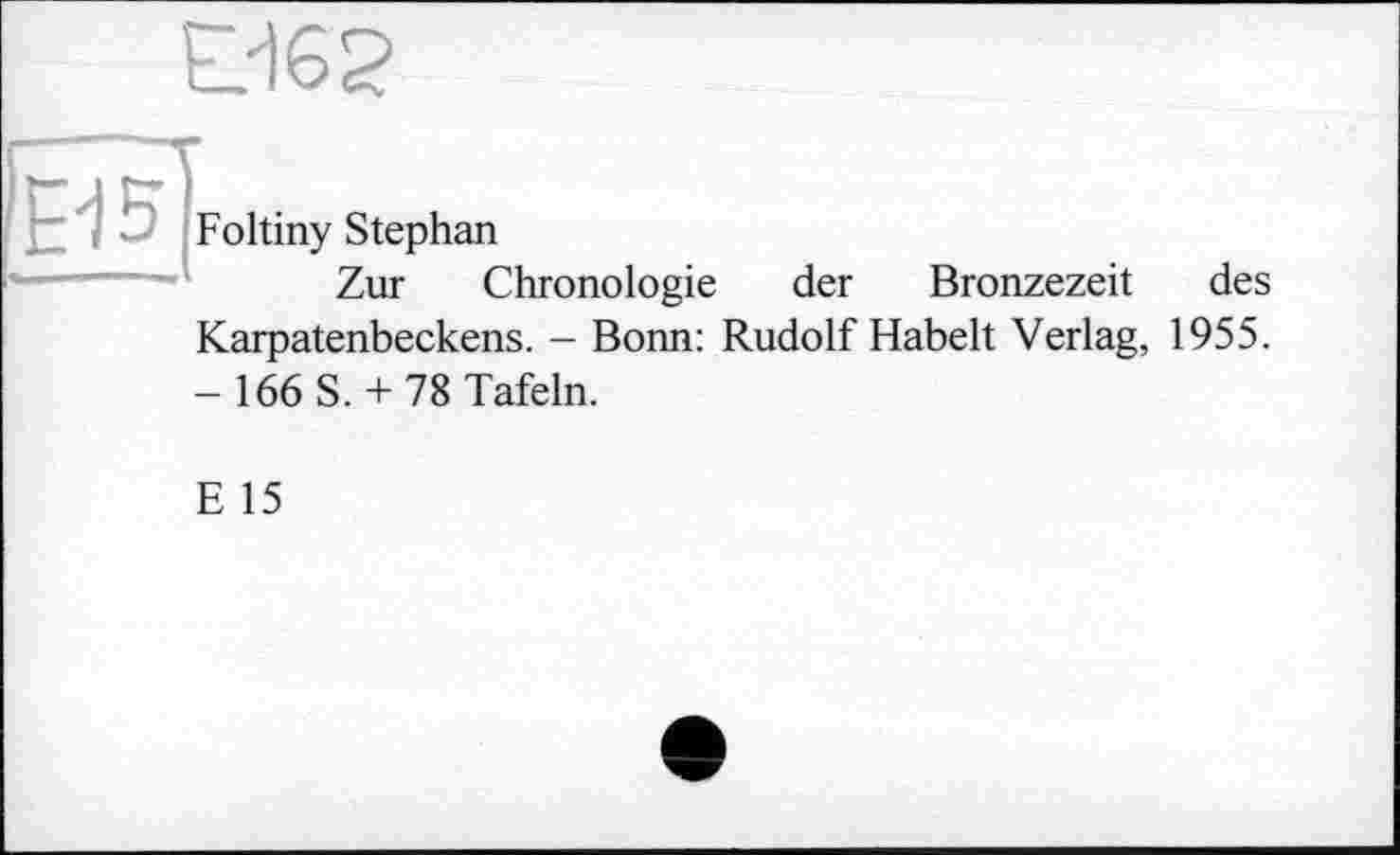 ﻿Ö62
te]
Foltiny Stephan
Zur Chronologie
der Bronzezeit des
Karpatenbeckens. - Bonn: Rudolf Habelt Verlag, 1955.
- 166 S. + 78 Tafeln.
E 15